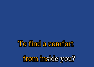 To find a comfort

from inside you?