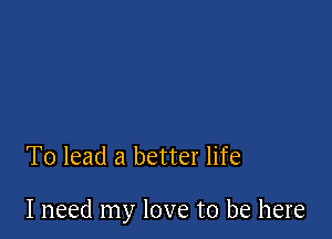 To lead a better life

I need my love to be here