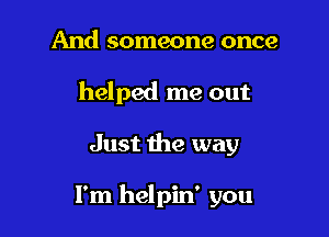 And someone once
helped me out

Just the way

I'm helpin' you