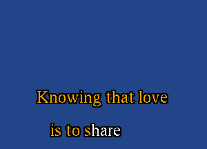 Knowing that love

is to share