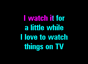 I watch it for
a little while

I love to watch
things on TV