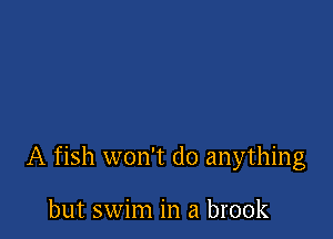 A fish won't do anything

but swim in a brook
