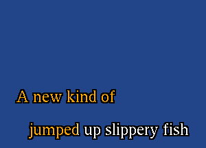 A new kind of

jumped up slippery fish