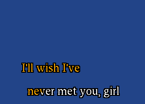 I'll wish I've

never met you, girl