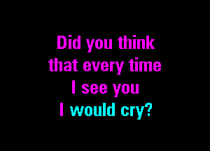 Did you think
that every time

I see you
I would cry?