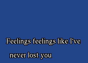 Feelings feelings like I've

never lost you