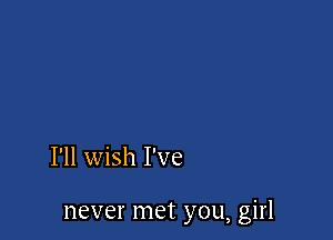 I'll wish I've

never met you, girl