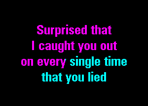 Surprised that
I caught you out

on every single time
that you lied