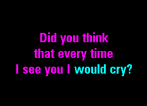 Did you think

that every time
I see you I would cry?