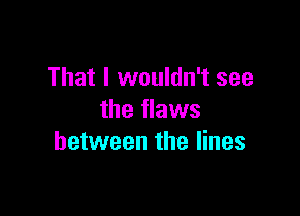 That I wouldn't see

the flaws
between the lines