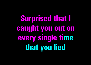 Surprised that I
caught you out on

every single time
that you lied