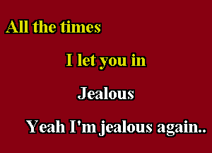 All the times
I let you in

J ealous

Y eah I'm jealous again.