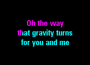 Oh the way

that gravity turns
for you and me