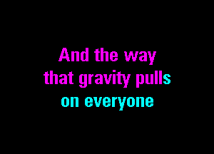 And the way

that gravity pulls
on everyone