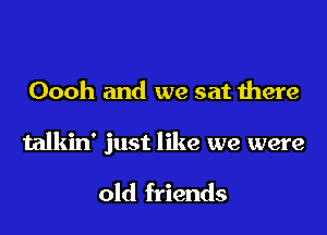 Oooh and we sat there

talkin' just like we were

old friends