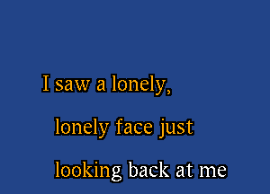 I saw a lonely,

lonely face just

looking back at me