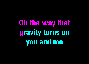 Oh the way that

gravity turns on
you and me