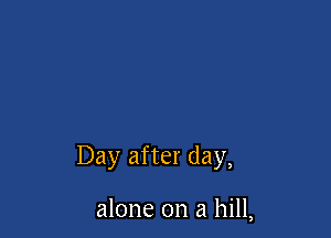 Day after day,

alone on a hill,