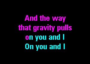 And the way
that gravity pulls

on you and I
On you and I