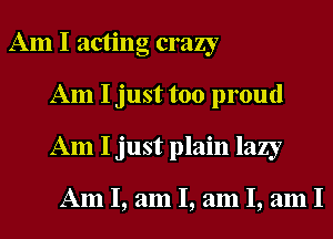 Am I acting crazy
Am I just too proud
Am I just plain lazy

Am I, am I, am I, am I