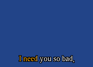 I need you so bad,