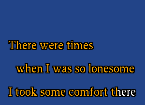 There were times

when I was so lonesome

I took some comfort there