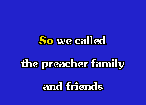 So we called

the preacher family

and friends