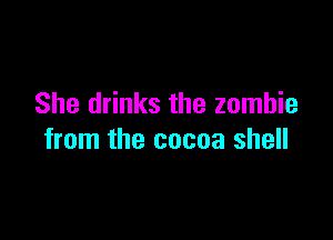 She drinks the zombie

from the cocoa shell