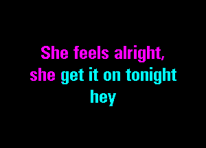 She feels alright,

she get it on tonight
hey