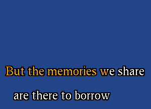 But the memories we share

are there to borrow