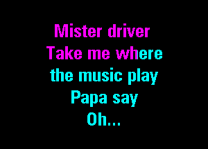 Mister driver
Take me where

the music play
Papa say
Oh...
