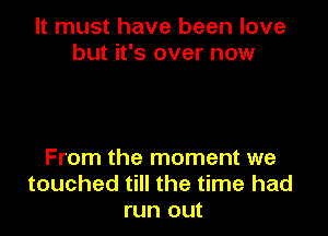 It must have been love
but it's over now

From the moment we
touched till the time had
run out