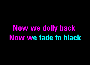 Now we dolly back

Now we fade to black
