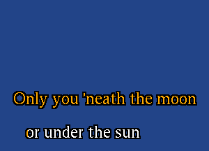 Only you 'neath the moon

or under the sun