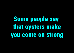 Some people say

that oysters make
you come on strong