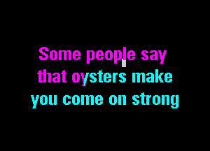 Some peoplle say

that oysters make
you come on strong