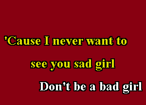 'Cause I never want to

see you sad girl

Don't be a bad girl