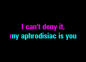 I can't deny it,

my aphrodisiac is you