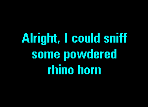 Alright, I could sniff

some powdered
rhino horn