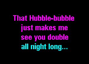 That Huhhle-hUhhle
iust makes me

see you double
all night long...