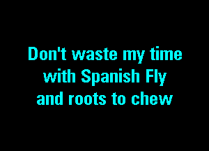 Don't waste my time

with Spanish Fly
and roots to chew