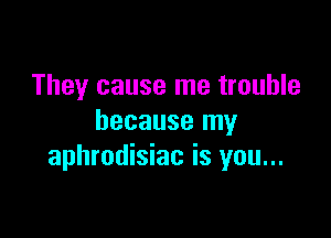 They cause me trouble

because my
aphrodisiac is you...