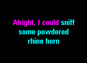 Alright, I could sniff

some powdered
rhino horn