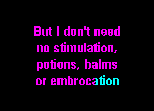 But I don't need
no stimulation,

potions, balms
or embrocation