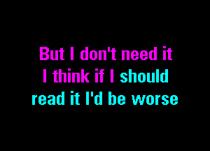 But I don't need it

I think if I should
read it I'd be worse