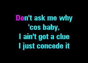 Don't ask me why
'cos baby,

I ain't got a clue
I just concede it