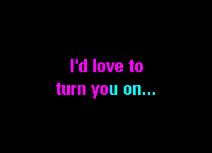 I'd love to

turn you on...