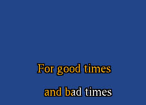 For good times

and bad times