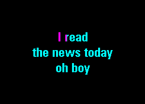 Iread

the news today
oh boy