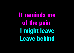 It reminds me
of the pain

I might leave
Leave behind